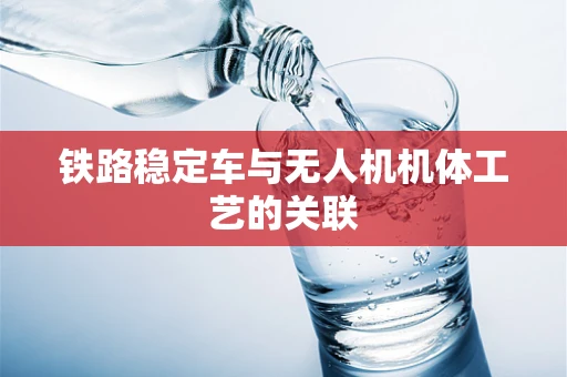 铁路稳定车与无人机机体工艺的关联