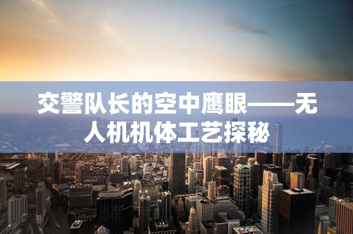 交警队长的空中鹰眼——无人机机体工艺探秘
