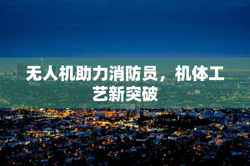 无人机助力消防员，机体工艺新突破