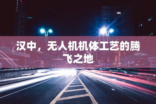 汉中，无人机机体工艺的腾飞之地