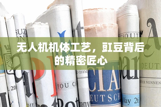 无人机机体工艺，豇豆背后的精密匠心