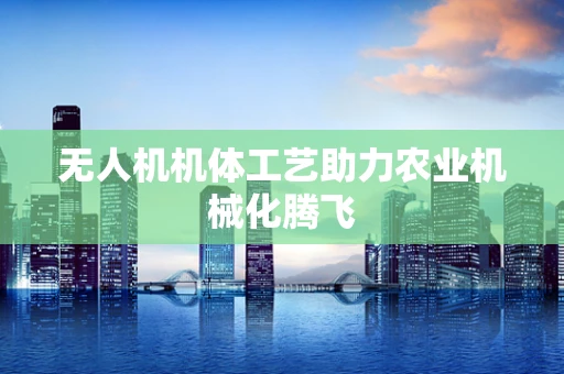 无人机机体工艺助力农业机械化腾飞