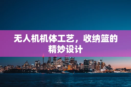 无人机机体工艺，收纳篮的精妙设计