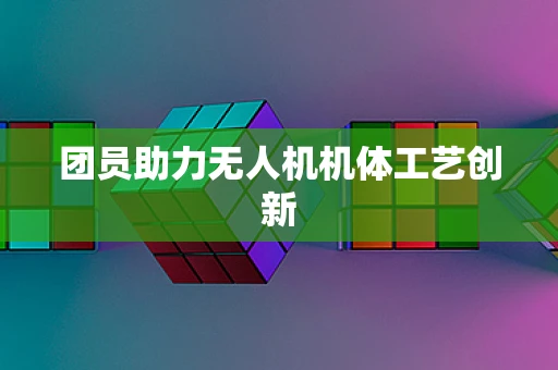 团员助力无人机机体工艺创新