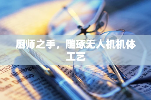 厨师之手，雕琢无人机机体工艺