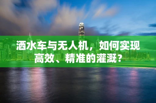 洒水车与无人机，如何实现高效、精准的灌溉？