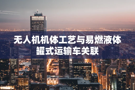 无人机机体工艺与易燃液体罐式运输车关联