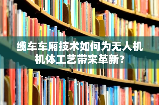缆车车厢技术如何为无人机机体工艺带来革新？