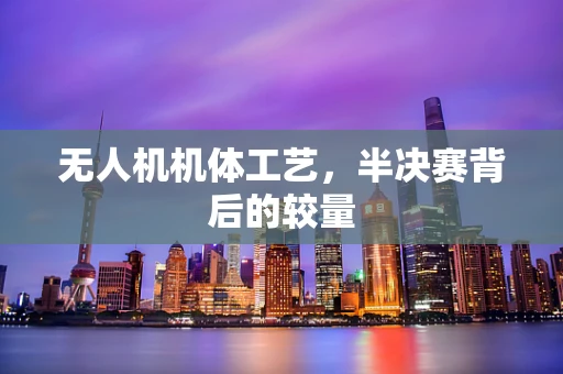 无人机机体工艺，半决赛背后的较量