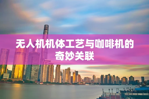 无人机机体工艺与咖啡机的奇妙关联