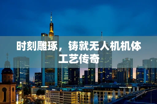 时刻雕琢，铸就无人机机体工艺传奇