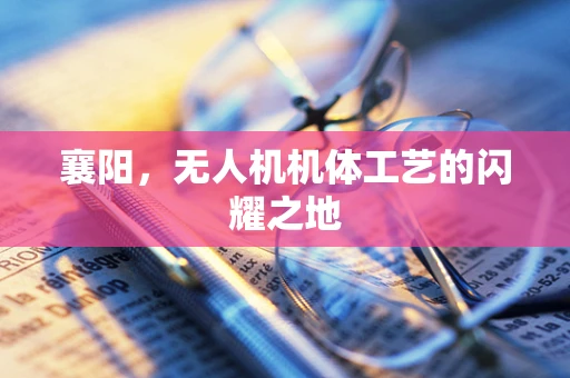 襄阳，无人机机体工艺的闪耀之地