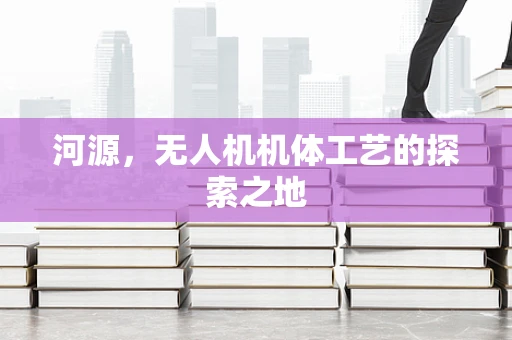 河源，无人机机体工艺的探索之地
