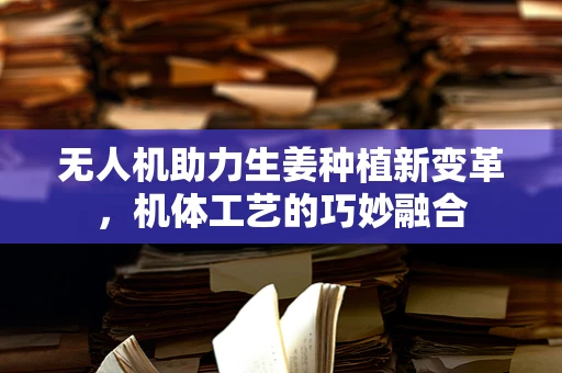 无人机助力生姜种植新变革，机体工艺的巧妙融合