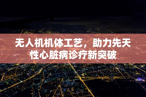 无人机机体工艺，助力先天性心脏病诊疗新突破