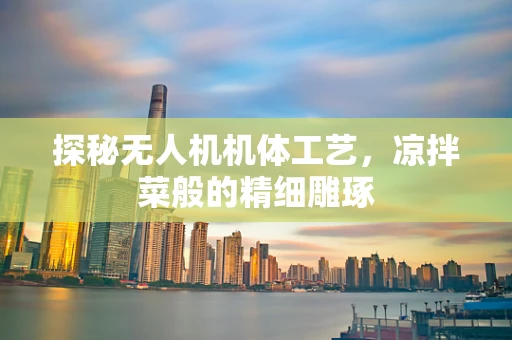 探秘无人机机体工艺，凉拌菜般的精细雕琢