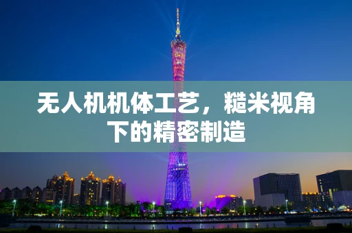 无人机机体工艺，糙米视角下的精密制造