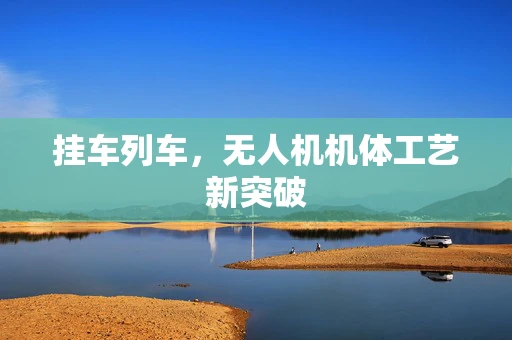 挂车列车，无人机机体工艺新突破