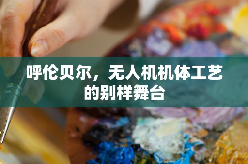呼伦贝尔，无人机机体工艺的别样舞台