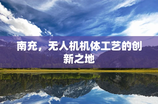 南充，无人机机体工艺的创新之地