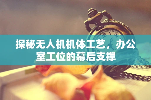探秘无人机机体工艺，办公室工位的幕后支撑