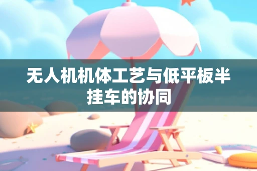 无人机机体工艺与低平板半挂车的协同