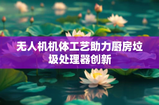 无人机机体工艺助力厨房垃圾处理器创新