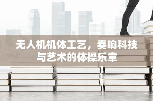 无人机机体工艺，奏响科技与艺术的体操乐章