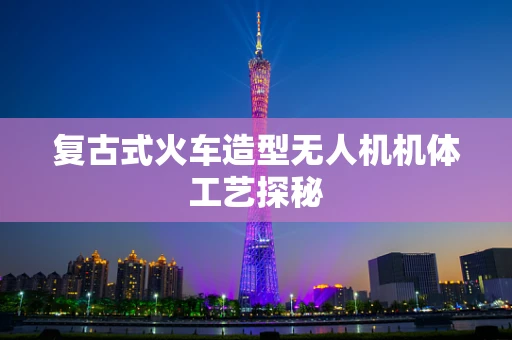 复古式火车造型无人机机体工艺探秘