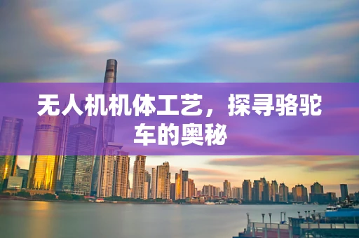 无人机机体工艺，探寻骆驼车的奥秘