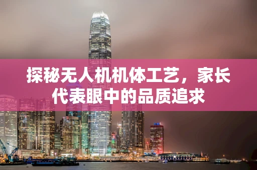 探秘无人机机体工艺，家长代表眼中的品质追求
