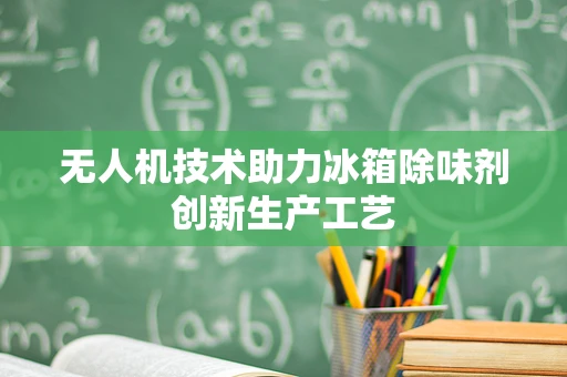 无人机技术助力冰箱除味剂创新生产工艺