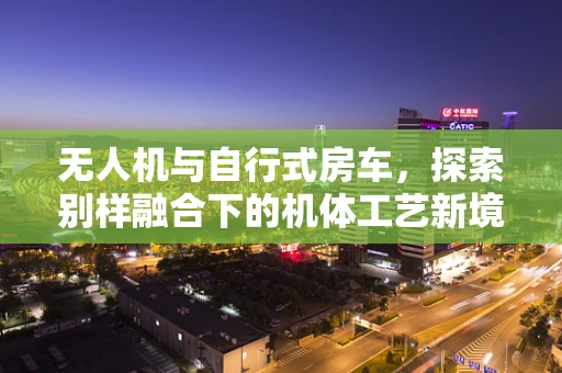 无人机与自行式房车，探索别样融合下的机体工艺新境界