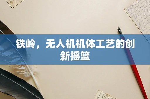 铁岭，无人机机体工艺的创新摇篮