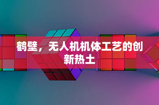 鹤壁，无人机机体工艺的创新热土