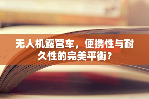 无人机露营车，便携性与耐久性的完美平衡？