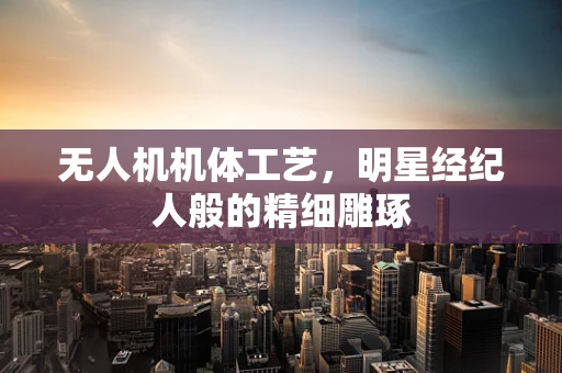 无人机机体工艺，明星经纪人般的精细雕琢