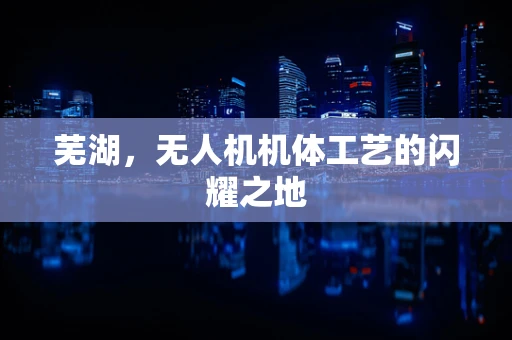 芜湖，无人机机体工艺的闪耀之地