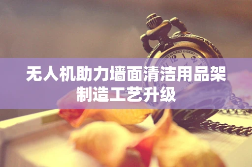 无人机助力墙面清洁用品架制造工艺升级