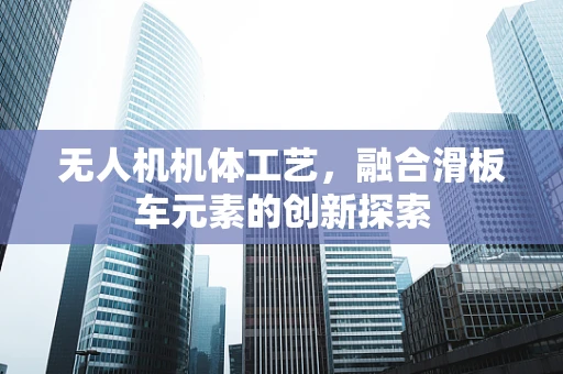 无人机机体工艺，融合滑板车元素的创新探索