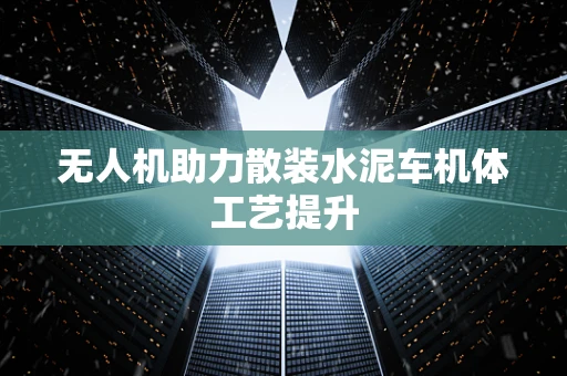 无人机助力散装水泥车机体工艺提升