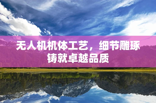 无人机机体工艺，细节雕琢铸就卓越品质