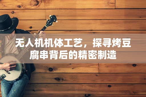 无人机机体工艺，探寻烤豆腐串背后的精密制造