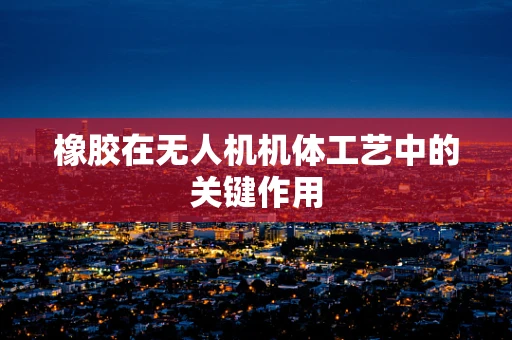 橡胶在无人机机体工艺中的关键作用
