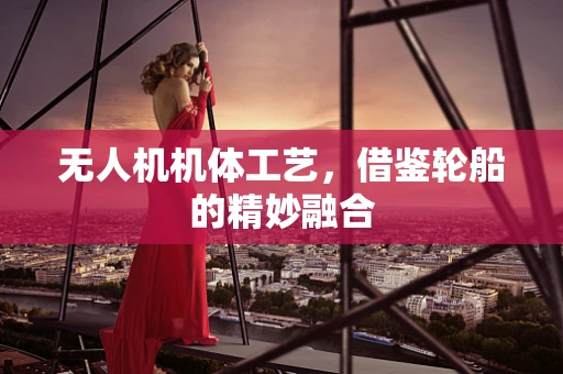 无人机机体工艺，借鉴轮船的精妙融合
