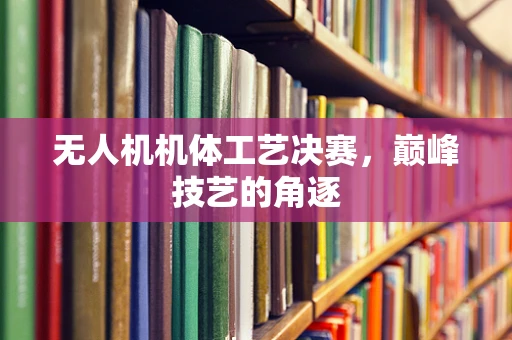 无人机机体工艺决赛，巅峰技艺的角逐