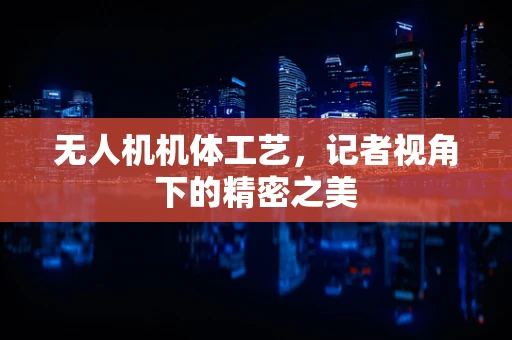 无人机机体工艺，记者视角下的精密之美