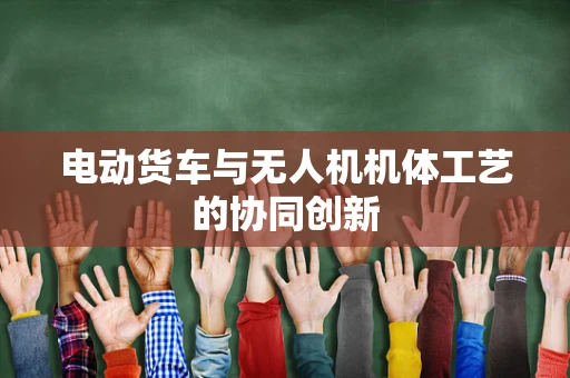 电动货车与无人机机体工艺的协同创新
