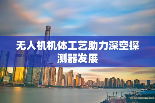 无人机机体工艺助力深空探测器发展