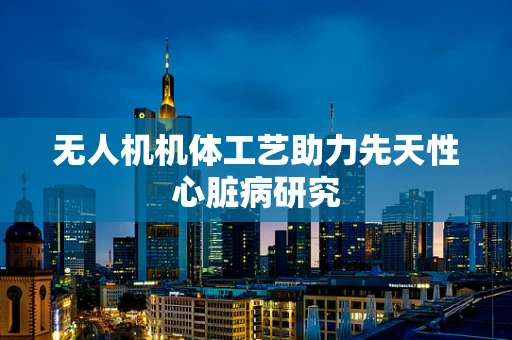 无人机机体工艺助力先天性心脏病研究